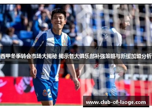 西甲冬季转会市场大揭秘 揭示各大俱乐部补强策略与新援加盟分析