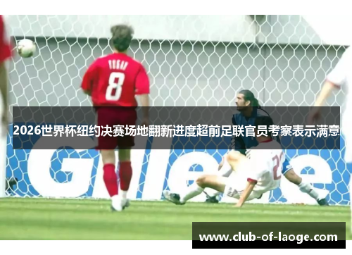 2026世界杯纽约决赛场地翻新进度超前足联官员考察表示满意 2026世界杯纽约决赛场地翻新进度超前足联官员考察表示满意
