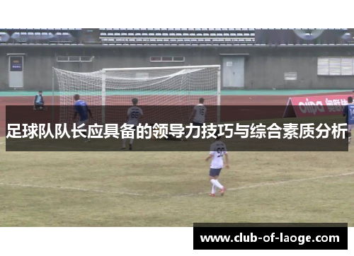 足球队队长应具备的领导力技巧与综合素质分析 足球队队长应具备的领导力技巧与综合素质分析